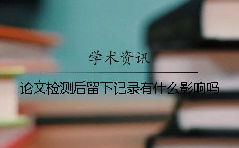 论文检测后留下记录有什么影响吗？