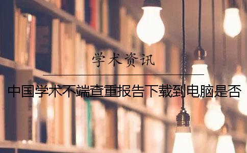 中国学术不端查重报告下载到电脑是否真的鉴定可鉴定几次