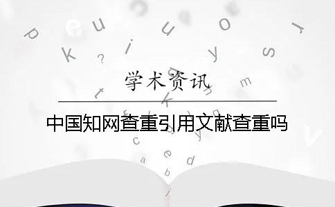 中国知网查重引用文献查重吗 中国知网查重引用文献查重吗