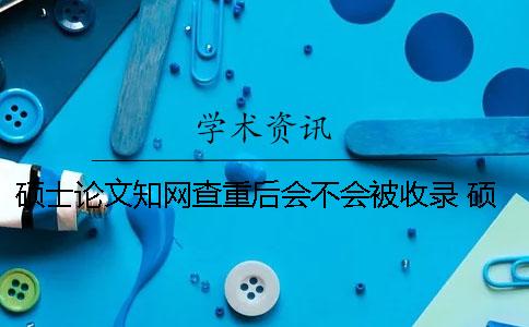硕士论文学术查重后会不会被收录？ 硕士论文上学术前还查重吗
