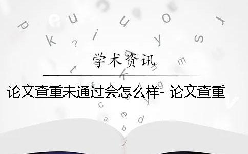 论文查重未通过会怎么样- 论文查重未通过会怎么样？