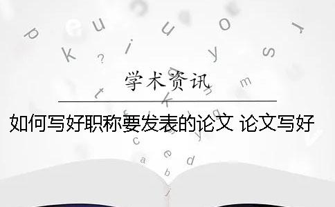 如何写好职称要发表的论文？ 论文写好了如何发表