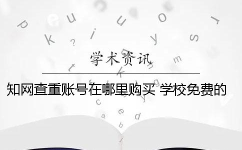 知网查重账号在哪里购买？ 学校免费的知网查重系统在哪里