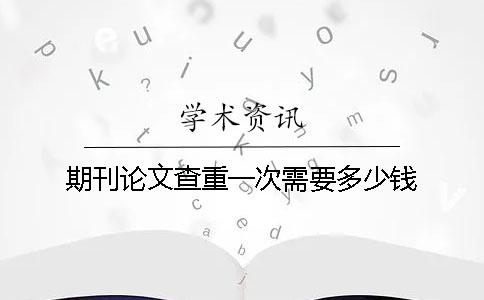 期刊论文查重一次需要多少钱？