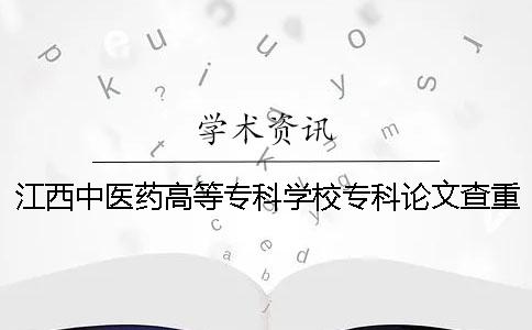 江西中医药高等专科学校专科论文查重要求及重复率 江西中医药高等专科学校是本科还是专科