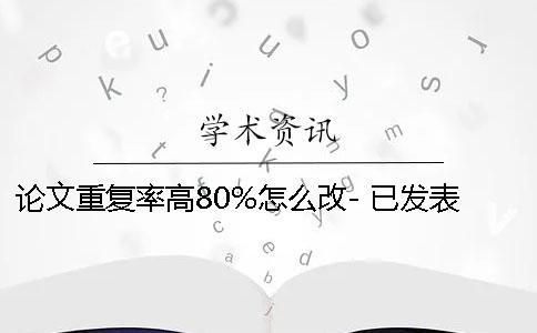 论文重复率高80%怎么改- 已发表论文重复率高