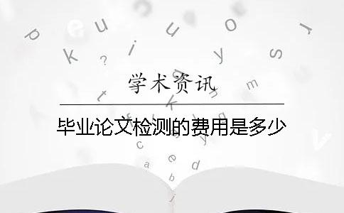 毕业论文检测的费用是多少？