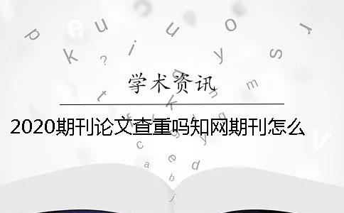 2020期刊论文查重吗？知网期刊怎么查重？ 中国知网期刊论文查重