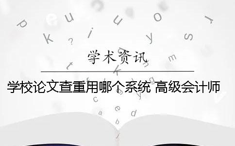 学校论文查重用哪个系统？ 高级会计师论文查重用哪个系统