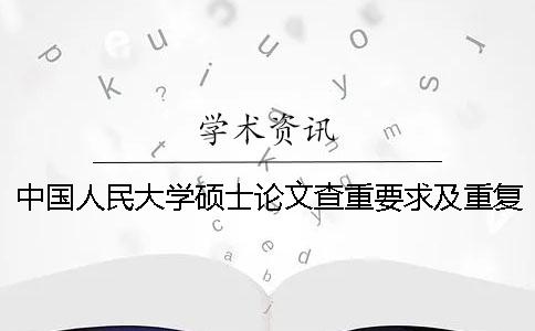 中国人民大学硕士论文查重要求及重复率 中国人民大学硕士论文抽检