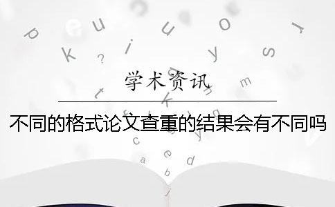 不同的格式论文查重的结果会有不同吗？