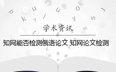 知网能否检测俄语论文？ 知网论文检测的结果一般是看哪个复制比？