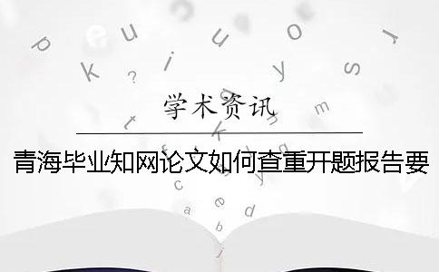 青海毕业知网论文如何查重？开题报告要查吗？