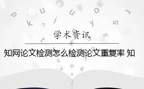 知网论文检测怎么检测论文重复率 知网论文检测会检测到知乎上的内容吗？