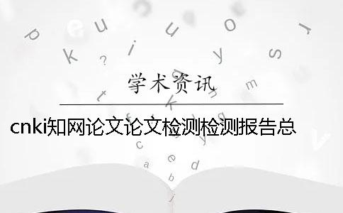 cnki知网论文论文检测检测报告总计有几份? cnki知网论文论文检测检测报告总计有几份?