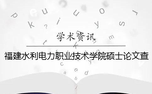 福建水利电力职业技术学院硕士论文查重要求及重复率 福建水利电力职业技术学院毕业后哪里就业