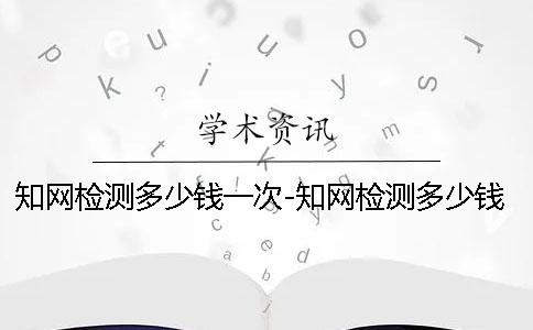 知网检测多少钱一次-知网检测多少钱一次