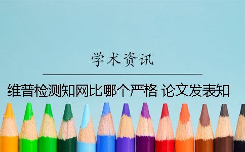 维普检测知网比哪个严格 论文发表知网和维普哪个好