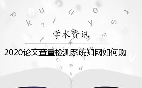 2020论文查重检测系统知网如何购买 学生知网查重检测系统