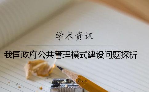 我国政府公共管理模式建设问题探析 市场经济国家的政府公共管理的模式有哪些