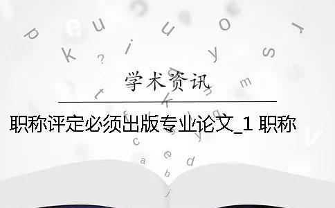 职称评定必须出版专业论文_1 职称评定论文必须发表