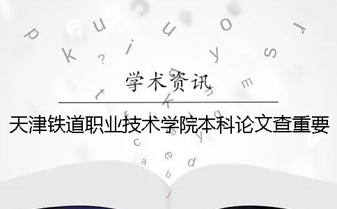 天津铁道职业技术学院本科论文查重要求及重复率 天津铁道职业技术学院可以升本科吗
