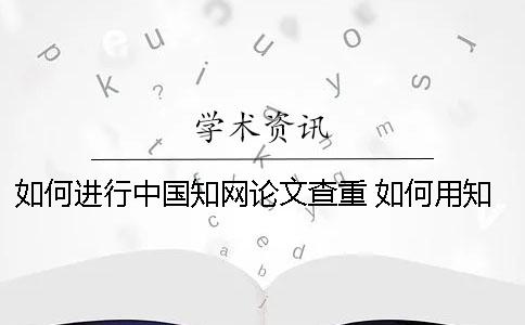 如何进行中国知网论文查重 如何用知网免费论文