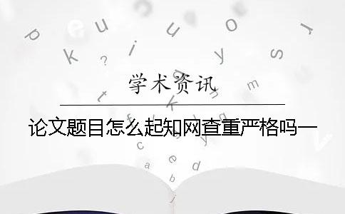 论文题目怎么起？知网查重严格吗？一