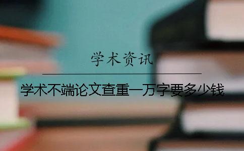 学术不端论文查重一万字要多少钱