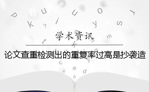论文查重检测出的重复率过高是抄袭造成的吗？