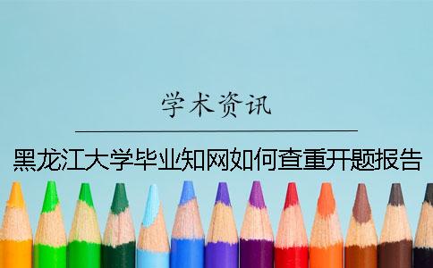 黑龙江大学毕业知网如何查重？开题报告要查吗？