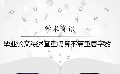 毕业论文综述查重吗？算不算重复字数？ 硕士毕业论文的综述算不算论文字数