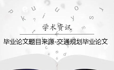 毕业论文题目来源-交通规划毕业论文 毕业论文选题和毕业论文题目不一样