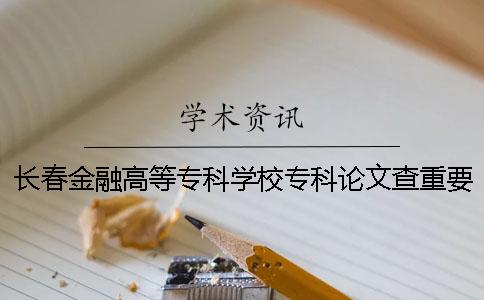 长春金融高等专科学校专科论文查重要求及重复率 长春金融高等专科学校专科分数线