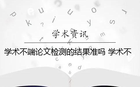 学术不端论文检测的结果准吗？ 学术不端论文检测修改说明