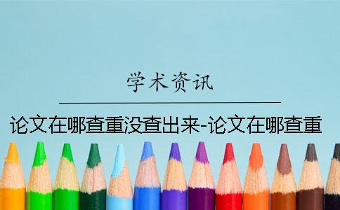 论文在哪查重没查出来-论文在哪查重怎么查