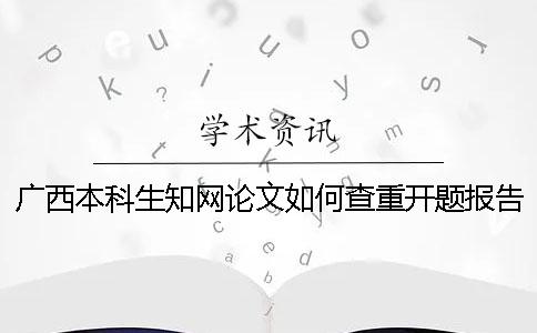 广西本科生知网论文如何查重？开题报告要查吗？