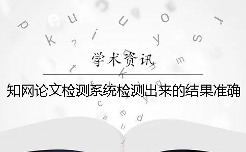 知网论文检测系统检测出来的结果准确吗？ 中国知网文献检测系统怎么检测论文