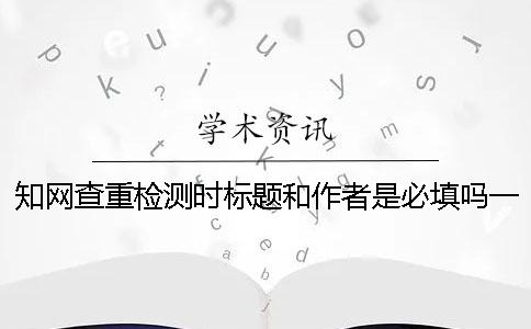 知网查重检测时标题和作者是必填吗？一