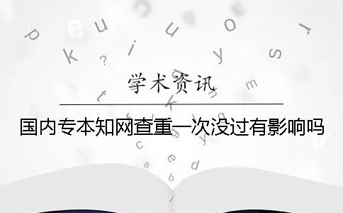 国内专本知网查重一次没过有影响吗？