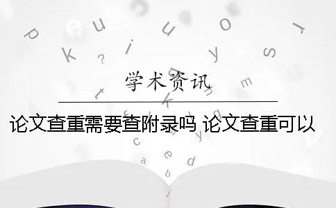 论文查重需要查附录吗？ 论文查重可以查到多少年以前的内容